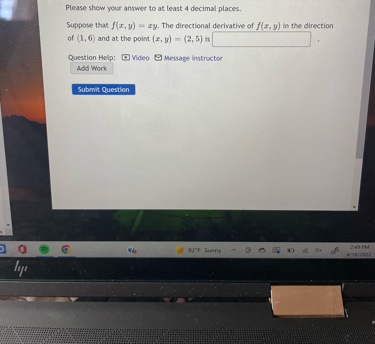 Please show your answer to at least 4 decimal places.
Suppose that f(x, y) = xy. The directional derivative of f(x, y) in the direction
of (1, 6) and at the point (x, y) = (2, 5) is
Question Help: Video Message instructor
Add Work
Submit Question
2:49 PM
82°F Sunny
4/18/2022
