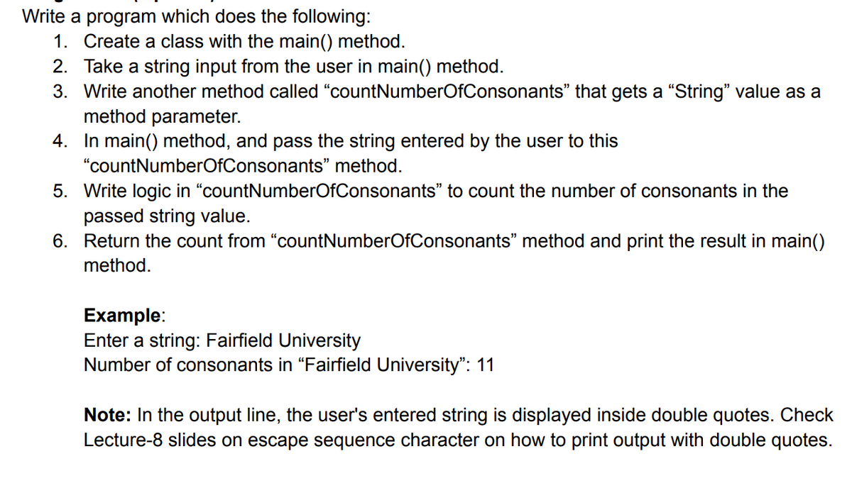 Write a program which does the following:
1. Create a class with the main() method.
2. Take a string input from the user in main() method.
3. Write another method called “countNumberOfConsonants" that gets a "String" value as a
method parameter.
4. In main() method, and pass the string entered by the user to this
"countNumberOfConsonants" method.
5. Write logic in "countNumberOfConsonants" to count the number of consonants in the
passed string value.
6. Return the count from "countNumberOfConsonants" method and print the result in main()
method.
Example:
Enter a string: Fairfield University
Number of consonants in "Fairfield University": 11
Note: In the output line, the user's entered string is displayed inside double quotes. Check
Lecture-8 slides on escape sequence character on how to print output with double quotes.
