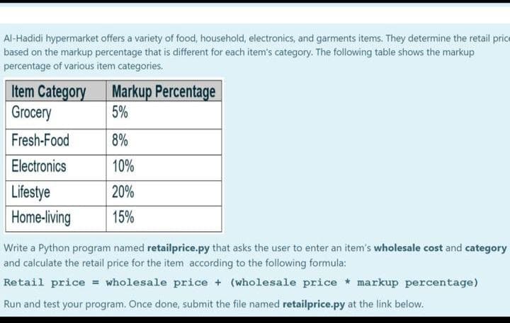 Al-Hadidi hypermarket offers a variety of food, household, electronics, and garments items. They determine the retail price
based on the markup percentage that is different for each item's category. The following table shows the markup
percentage of various item categories.
Item Category
Grocery
Markup Percentage
5%
Fresh-Food
8%
Electronics
10%
Lifestye
20%
Home-living
15%
Write a Python program named retailprice.py that asks the user to enter an item's wholesale cost and category
and calculate the retail price for the item according to the following formula:
Retail price = wholesale price + (wholesale price * markup percentage)
Run and test your program. Once done, submit the file named retailprice.py at the link below.
