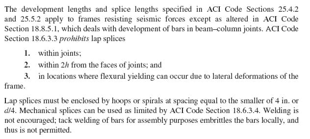 The development lengths and splice lengths specified in ACI Code Sections 25.4.2
and 25.5.2 apply to frames resisting seismic forces except as altered in ACI Code
Section 18.8.5.1, which deals with development of bars in beam-column joints. ACI Code
Section 18.6.3.3 prohibits lap splices
1. within joints;
2. within 2h from the faces of joints; and
3. in locations where flexural yielding can occur due to lateral deformations of the
frame.
Lap splices must be enclosed by hoops or spirals at spacing equal to the smaller of 4 in. or
d/4. Mechanical splices can be used as limited by ACI Code Section 18.6.3.4. Welding is
not encouraged; tack welding of bars for assembly purposes embrittles the bars locally, and
thus is not permitted.
