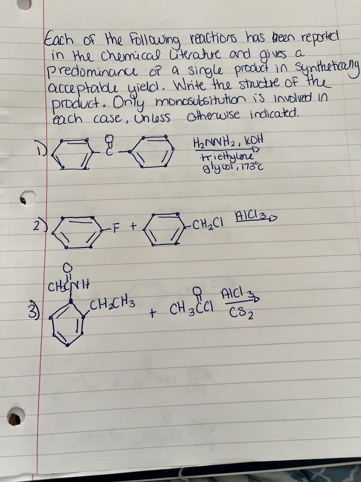 3)
Each of the following reactions has been reported
in the chemical literature and gives a
predominance of a single product in synthetically
acceptable yield. Write the structure of the
product. Only monosubsitution is involved in
each case, unless otherwise indicated.
K
CHÍNH
-F +
CH₂CH3
E
+
Đ
H₂NNH₂, KOH
triethylene
glycol, 173°C
-CH₂CI AICI 30
CH₂ CCI AICI 30
CS2