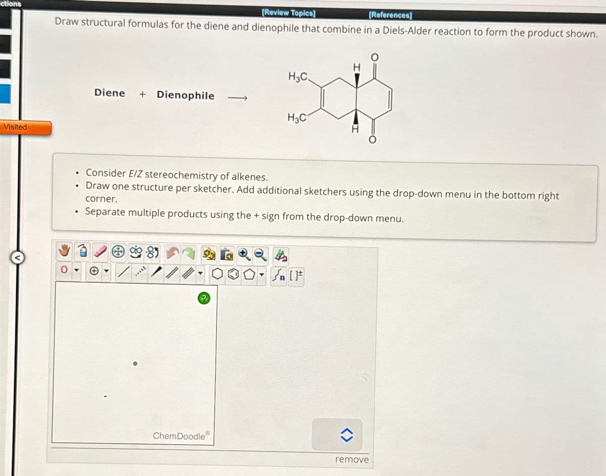 ctions
Visited
[Review Topics]
[References]
Draw structural formulas for the diene and dienophile that combine in a Diels-Alder reaction to form the product shown.
H3C.
Diene + Dienophile
H3C
•
Consider E/Z stereochemistry of alkenes.
•
Draw one structure per sketcher. Add additional sketchers using the drop-down menu in the bottom right
corner.
•
Separate multiple products using the + sign from the drop-down menu.
sty
{n [
?
ChemDoodle
remove