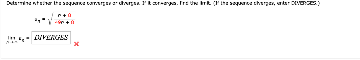 **Determine whether the sequence converges or diverges. If it converges, find the limit. (If the sequence diverges, enter DIVERGES.)**

The given sequence is defined as:
\[ a_n = \sqrt{\frac{n + 8}{49n + 8}} \]

To find the limit, we need to evaluate:
\[ \lim_{n \to \infty} a_n \]

The image shows the result:
\[ \lim_{n \to \infty} a_n = \text{DIVERGES} \]

An "X" mark is included next to "DIVERGES" indicating a wrong answer. 

### Analysis:
To determine the correct limit, we need to first simplify the expression inside the square root:

\[ \frac{n + 8}{49n + 8} \]

For large values of \( n \), the dominant terms in the numerator and denominator are \( n \) and \( 49n \), respectively. Hence, we can approximate the fraction as:

\[ \frac{n (1 + \frac{8}{n})}{49n (1 + \frac{8}{49n})} \approx \frac{1 + \frac{8}{n}}{49 (1 + \frac{8}{49n})} \approx \frac{1}{49} \]

Thus:
\[ a_n = \sqrt{\frac{1}{49}} = \frac{1}{7} \]

So, the correct limit is:
\[ \lim_{n \to \infty} a_n = \frac{1}{7} \]
 
It looks like the initial assessment of divergence was incorrect based on the detailed analysis.