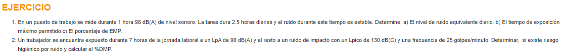 EJERCICIO
1. En un puesto de trabajo se mide durante 1 hora 98 dB(A) de nivel sonoro. La tarea dura 2.5 horas diarias y el ruido durante este tiempo es estable. Determine: a) El nivel de ruido equivalente diario. b) El tiempo de exposición
máximo permitido.c) El porcentaje de EMP.
2. Un trabajador se encuentra expuesto durante 7 horas de la jornada laboral a un LpA de 90 dB(A) y el resto a un ruido de impacto con un Lpico de 130 dB(C) y una frecuencia de 25 golpes/minuto. Determinar, si existe riesgo
higiénico por ruido y calcular el %DMP
