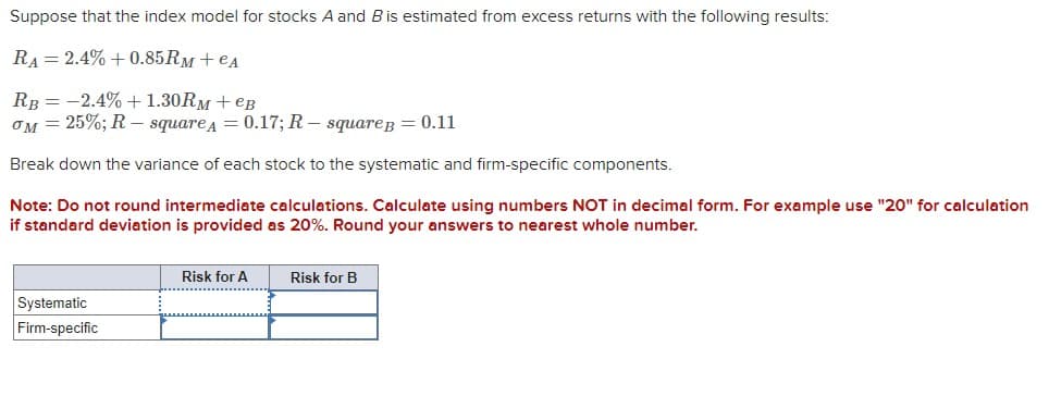 Suppose that the index model for stocks A and B is estimated from excess returns with the following results:
RA 2.4%+0.85Rм+ еA
=
RB -2.4% +1.30Rм + еB
=
σM = 25%; R-squareA = 0.17; R-square B = 0.11
Break down the variance of each stock to the systematic and firm-specific components.
Note: Do not round intermediate calculations. Calculate using numbers NOT in decimal form. For example use "20" for calculation
if standard deviation is provided as 20%. Round your answers to nearest whole number.
Systematic
Firm-specific
Risk for A
Risk for B