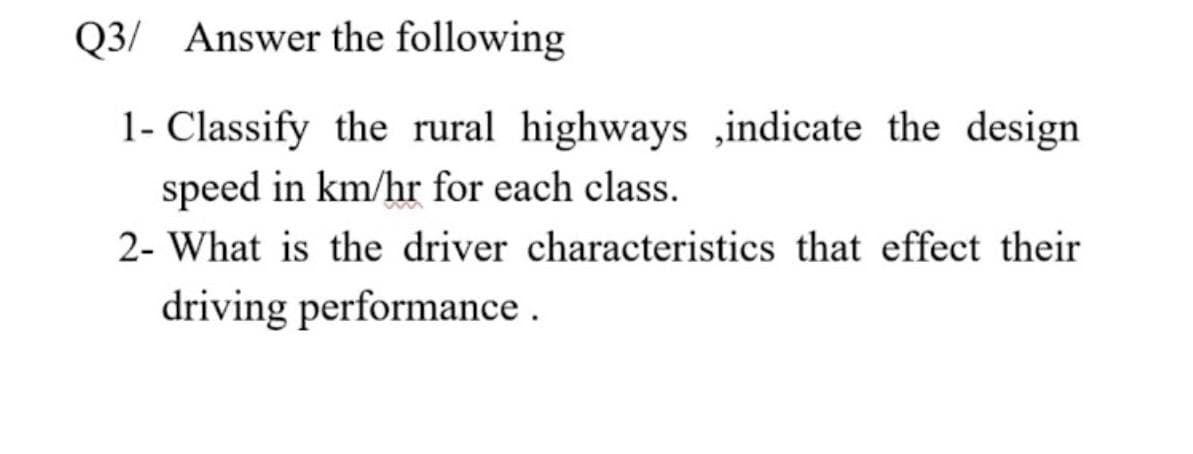 Q3/ Answer the following
1- Classify the rural highways ,indicate the design
speed in km/hr for each class.
2- What is the driver characteristics that effect their
driving performance .
