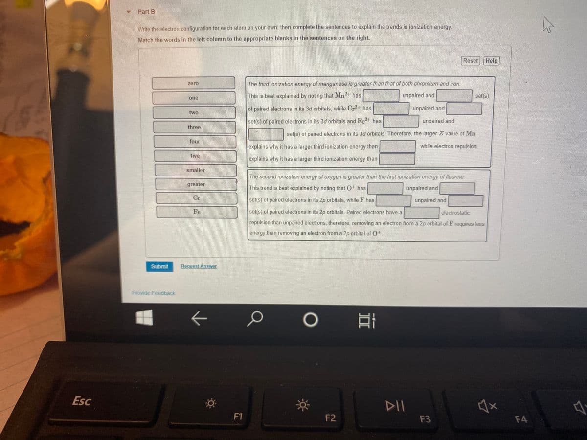 Part B
Write the electron configuration for each atonm on your own, then complete the sentences to explain the trends in ionization energy.
Match the words in the left column to the appropriate blanks in the sentences on the right.
Reset Help
zero
The third ionization energy of manganese is greater than that of both chromium and iron.
This is best explained by noting that Mn has
unpaired and
set(s)
one
of paired electrons in its 3d orbitals, while Crt has
unpaired and
two
set(s) of paired electrons in its 3d orbitals and Fe2 has
unpaired and
three
set(s) of paired electrons in its 3d orbitals. Therefore, the larger Z value of Mn
four
explains why it has a larger third ionization energy than
while electron repulsion
five
explains why it has a larger third ionization energy than
smaller
The second ionization energy of oxygen is greater than the first ionization energy of fluorine.
greater
This trend is best explained by noting that O has
unpaired and
Cr
set(s) of paired electrons in its 2p orbitals, while F has
unpaired and
Fe
set(s) of paired electrons in its 2p orbitals. Paired electrons have a
electrostatic
repulsion than unpaired electrons; therefore, removing an electron from a 2p orbital of F requires less
energy than removing an electron from a 2p orbital of O
Submit
Request Answer
Provide Feedback
Esc
DII
F1
F2
F3
F4
