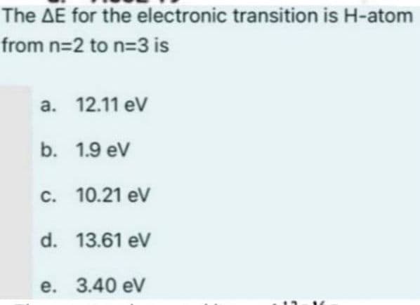 The AE for the electronic transition is H-atom
from n=2 to n=3 is
a. 12.11 eV
b. 1.9 eV
c. 10.21 eV
d. 13.61 eV
e. 3.40 ev