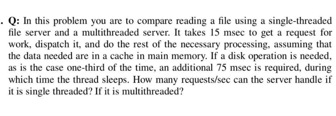 . Q: In this problem you are to compare reading a file using a single-threaded
file server and a multithreaded server. It takes 15 msec to get a request for
work, dispatch it, and do the rest of the necessary processing, assuming that
the data needed are in a cache in main memory. If a disk operation is needed,
as is the case one-third of the time, an additional 75 msec is required, during
which time the thread sleeps. How many requests/sec can the server handle if
it is single threaded? If it is multithreaded?