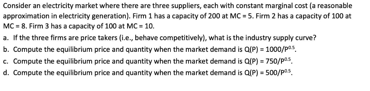 Consider an electricity market where there are three suppliers, each with constant marginal cost (a reasonable
approximation in electricity generation). Firm 1 has a capacity of 200 at MC = 5. Firm 2 has a capacity of 100 at
MC = 8. Firm 3 has a capacity of 100 at MC = 10.
a. If the three firms are price takers (i.e., behave competitively), what is the industry supply curve?
b. Compute the equilibrium price and quantity when the market demand is Q(P) = 1000/p0.s.
%3D
c. Compute the equilibrium price and quantity when the market demand is Q(P) = 750/p0.5.
%3D
d. Compute the equilibrium price and quantity when the market demand is Q(P) = 500/P0.5.
