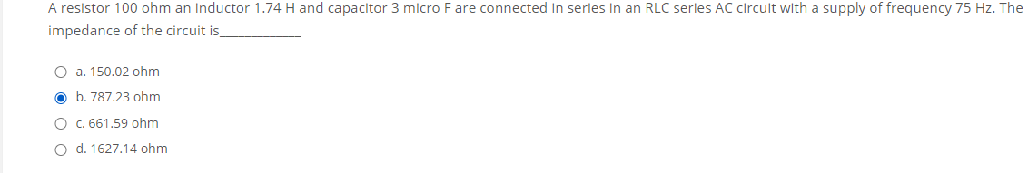 A resistor 100 ohm an inductor 1.74 H and capacitor 3 micro F are connected in series in an RLC series AC circuit with a supply of frequency 75 Hz. The
impedance of the circuit is
O a. 150.02 ohm
O b. 787.23 ohm
O c. 661.59 ohm
O d. 1627.14 ohm
