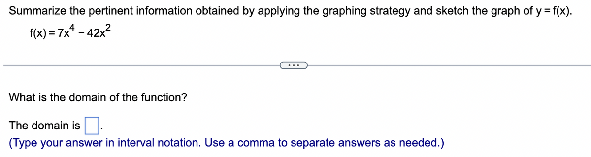 Summarize the pertinent information obtained by applying the graphing strategy and sketch the graph of y = f(x).
f(x) = 7x² - 42x²
What is the domain of the function?
The domain is
(Type your answer in interval notation. Use a comma to separate answers as needed.)