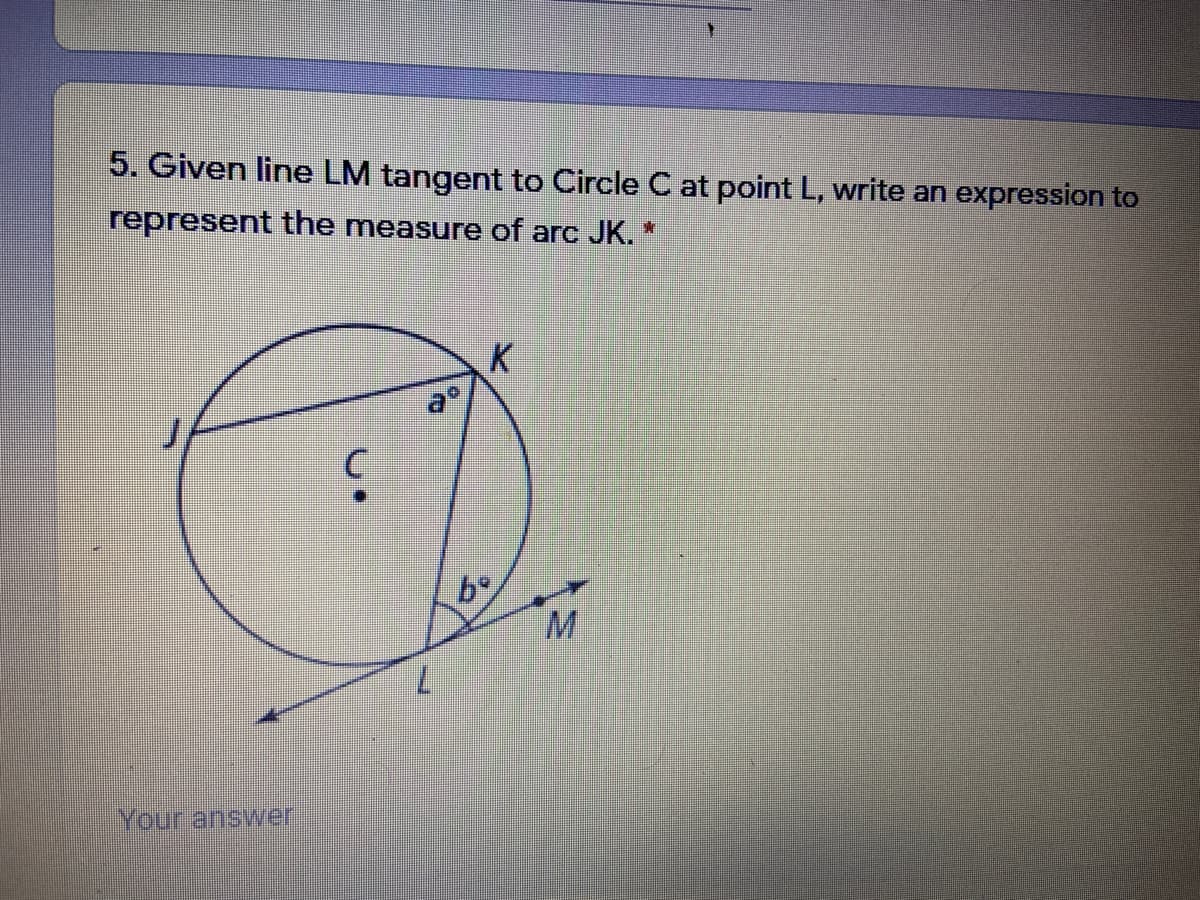 ### Question

**5. Given line LM tangent to Circle C at point L, write an expression to represent the measure of arc JK.**

#### Diagram Explanation:

In the provided diagram, we have:

- **Circle C** with center labeled as **C**.
- A tangent line **LM** touching the circle at point **L**.
- Points **J** and **K** are on the circumference of the circle, with arc JK subtended between them.
- Angle **a°** is the arc subtended by chord **JK** inside the circle.
- Angle **b°** is the angle between line segments **LK** and **KM** (with **L** being the tangent point).

### Answer Section:

*(An answer input box is provided for users to input their answers.)*

---
Educational Objective: This question tests the understanding of circle theorems, specifically tangent and chord properties, as well as the ability to translate geometric figures and relationships into algebraic expressions.