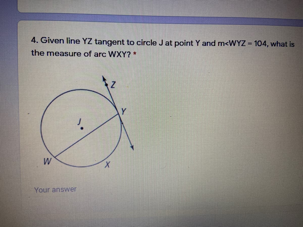 4. Given line YZ tangent to circle J at point Y and m<WYZ = 104, what is
the measure of arc WXY? *
X.
Your answer
