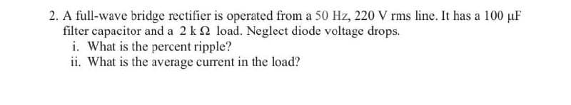 2. A full-wave bridge rectifier is operated from a 50 Hz, 220 V rms line. It has a 100 µF
filter capacitor and a 2 k2 load. Neglect diode voltage drops.
i. What is the percent ripple?
ii. What is the average current in the load?