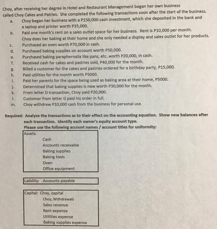Choy, after receiving her degree in Hotel and Restaurant Management began her own business
called Choy Cakes and Patries. She completed the following transactions soon after the start of the business.
Choy began her business with a P150,000 cash investment, which she deposited in the bank and
a laptop and printer worth P35,000.
Paid one month's rent on a sales outlet space for her business. Rent is P10,000 per month.
Choy does her baking at their home and she only needed a display and sales outlet for her products.
Purchased an oven worth P70,000 in cash.
Purchased baking supplies on account worth P50,000.
Purchased baking paraphernalia like pans, etc.worth P20,000, in cash.
Received cash for cakes and pastries sold, P40,000 for the month.
Billed a customer for the cakes and pastries ordered for a birthday party, P15,000.
a.
b.
C.
d.
е.
f.
g.
h.
Paid utilities for the month worth P5000.
Paid her parents for the space being used as baking area at their home, P5000.
Determined that baking supplies is now worth P30,000 for the month.
From letter D transaction, Choy paid P20,000.
Customer from letter G paid his order in full.
Choy withdrew P10,000 cash from the business for personal use.
i.
j.
k.
1.
m.
Required: Analyze the transactions as to their effect on the accounting equation. Show new balances after
each transaction. Identify each owner's equity account type.
Please use the following account names / account titles for uniformity:
Assets:
Cash
Accounts receivable
Baking supplies
Baking tools
Oven
Office equipment
Laibility: Accounts payable
Capital: Choy, capital
Choy, Withdrawals
Sales revenue
Rent expense
Utilities expense
Baking supplies expense
