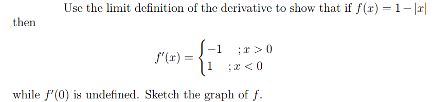 Use the limit definition of the derivative to show that if f(x) = 1 – |x|
then
-1
;x > 0
f'(x) =
1
;x < 0
while f'(0) is undefined. Sketch the graph of f.
