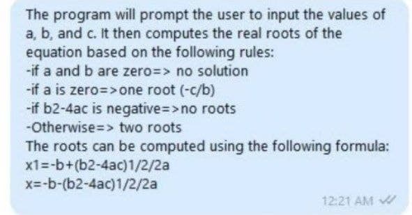 The program will prompt the user to input the values of
a, b, and c. It then computes the real roots of the
equation based on the following rules:
-if a and b are zero=> no solution
-if a is zero=> one root (-c/b)
-if b2-4ac is negative=>no roots
-Otherwise=> two roots
The roots can be computed using the following formula:
x1=-b+(b2-4ac)1/2/2a
x=-b-(b2-4ac)1/2/2a
12:21 AM
