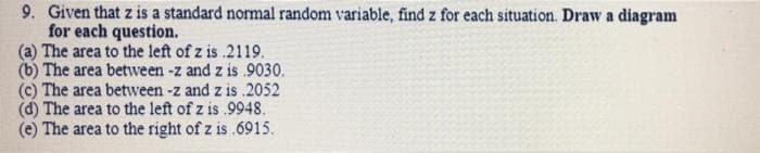 9. Given that z is a standard normal random variable, find z for each situation. Draw a diagram
for each question.
(a) The area to the left of z is 2119.
(b) The area between -z and z is 9030.
(c) The area between -z and z is .2052
(d) The area to the left of z is .9948.
(e) The area to the right of z is .6915.
