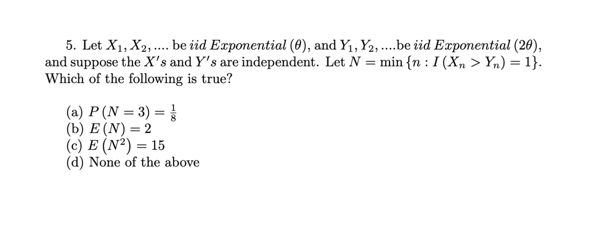 5. Let X1, X2, .. be iid Exponential (0), and Y1, Y2, ...be iid Exponential (20),
and suppose the X's and Y's are independent. Let N
Which of the following is true?
min {n : I (Xn > Yn) = 1}.
1
8.
(a) P (N = 3)
(b) E (N) = 2
(c) E (N²) = 15
(d) None of the above
