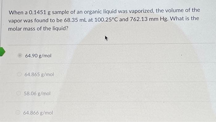 When a 0.1451 g sample of an organic liquid was vaporized, the volume of the
vapor was found to be 68.35 mL at 100.25°C and 762.13 mm Hg. What is the
molar mass of the liquid?
64.90 g/mol
64.865 g/mol
58.06 g/mol
64.866 g/mol