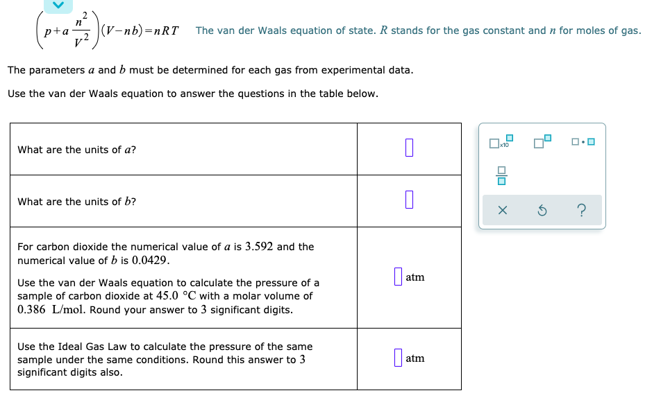 p+a
|(V-nb)=nRT
The van der Waals equation of state. R stands for the gas constant and n for moles of gas.
The parameters a and b must be determined for each gas from experimental data.
Use the van der Waals equation to answer the questions in the table below.
What are the units of a?
What are the units of b?
For carbon dioxide the numerical value of a is 3.592 and the
numerical value of b is 0.0429.
atm
Use the van der Waals equation to calculate the pressure of a
sample of carbon dioxide at 45.0 °C with a molar volume of
0.386 L/mol. Round your answer to 3 significant digits.
Use the Ideal Gas Law to calculate the pressure of the same
sample under the same conditions. Round this answer to 3
significant digits also.
atm
