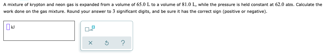 A mixture of krypton and neon gas is expanded from a volume of 65.0 L to a volume of 81.0 L, while the pressure is held constant at 62.0 atm. Calculate the
work done on the gas mixture. Round your answer to 3 significant digits, and be sure it has the correct sign (positive or negative).
