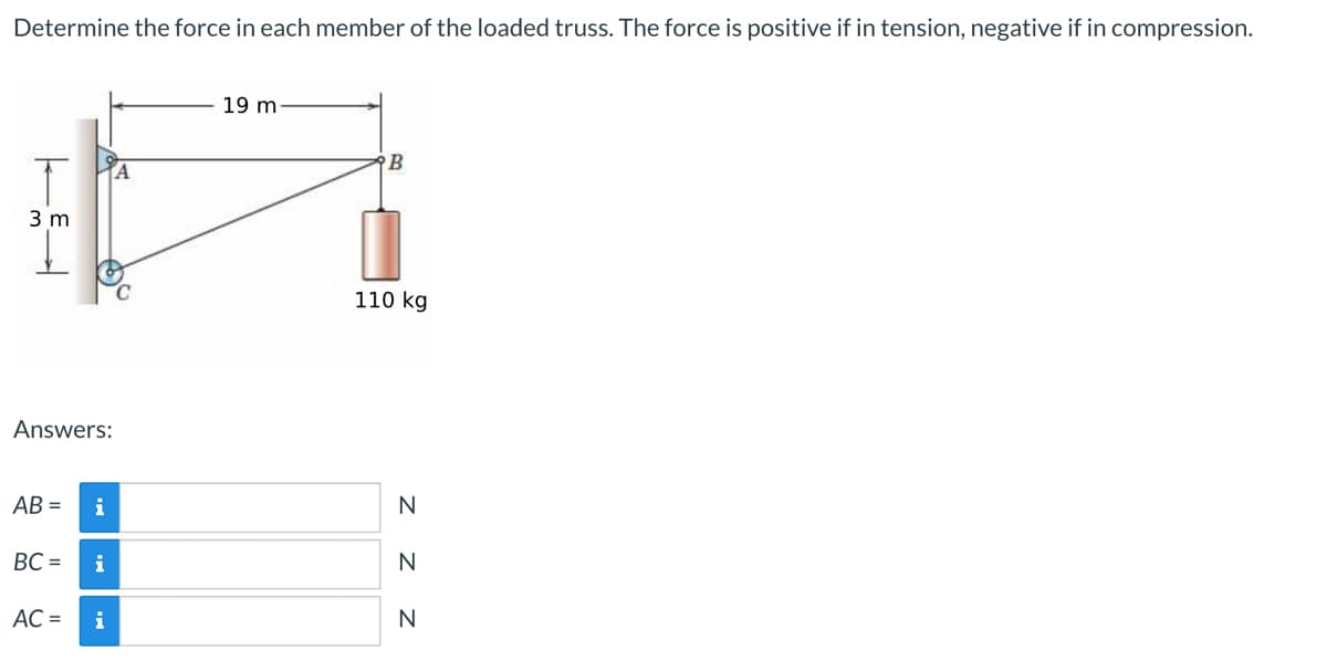 Determine the force in each member of the loaded truss. The force is positive if in tension, negative if in compression.
19 m
B
A
110 kg
3 m
Answers:
AB=
BC=
AC =
i
i
i
ZZZ
N
N
N