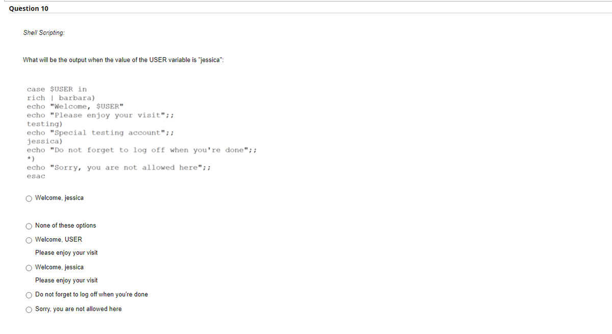 Question 10
Shell Scripting:
What will be the output when the value of the USER variable is "jessica":
case $USER in
rich | barbara)
echo "Welcome, $USER"
echo "Please enjoy your visit";;
testing)
echo "Special testing account";;
jessica)
echo "Do not forget to log off when you're done";;
*)
echo "Sorry, you are not allowed here";;
esac
O Welcome, jessica
O None of these options
O Welcome, USER
Please enjoy your visit
O Welcome, jessica
Please enjoy your visit
O Do not forget to log off when you're done
O Sorry, you are not allowed here
