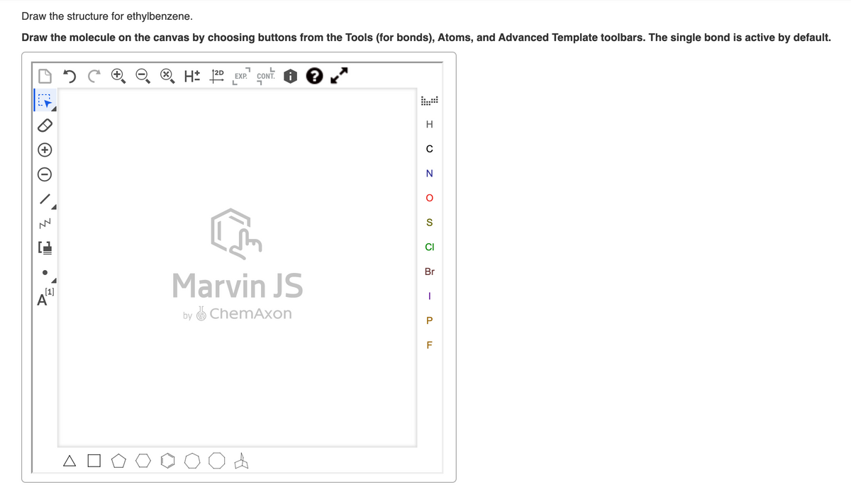 Draw the structure for ethylbenzene.
Draw the molecule on the canvas by choosing buttons from the Tools (for bonds), Atoms, and Advanced Template toolbars. The single bond is active by default.
H* 22 EXP."
CONT.
H..
C
S
CI
Br
Marvin JS
[1]
by O ChemAxon
P
F
z O
•
