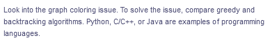 Look into the graph coloring issue. To solve the issue, compare greedy and
backtracking algorithms. Python, C/C++, or Java are examples of programming
languages.