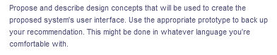 Propose and describe design concepts that will be used to create the
proposed system's user interface. Use the appropriate prototype to back up
your recommendation. This might be done in whatever language you're
comfortable with.