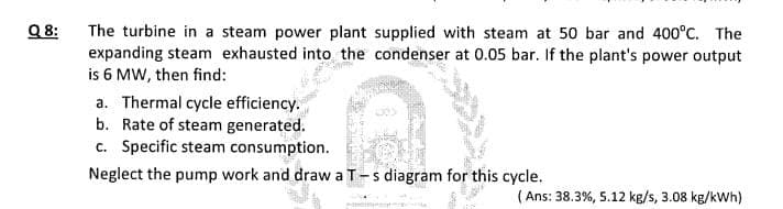 Q8:
The turbine in a steam power plant supplied with steam at 50 bar and 400°C. The
expanding steam exhausted into the condenser at 0.05 bar. If the plant's power output
is 6 MW, then find:
a. Thermal cycle efficiency.
b. Rate of steam generated.
c. Specific steam consumption.
Neglect the pump work and draw a T-s diagram for this cycle.
(Ans: 38.3%, 5.12 kg/s, 3.08 kg/kWh)