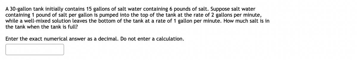 A 30-gallon tank initially contains 15 gallons of salt water containing 6 pounds of salt. Suppose salt water
containing 1 pound of salt per gallon is pumped into the top of the tank at the rate of 2 gallons per minute,
while a well-mixed solution leaves the bottom of the tank at a rate of 1 gallon per minute. How much salt is in
the tank when the tank is full?
Enter the exact numerical answer as a decimal. Do not enter a calculation.