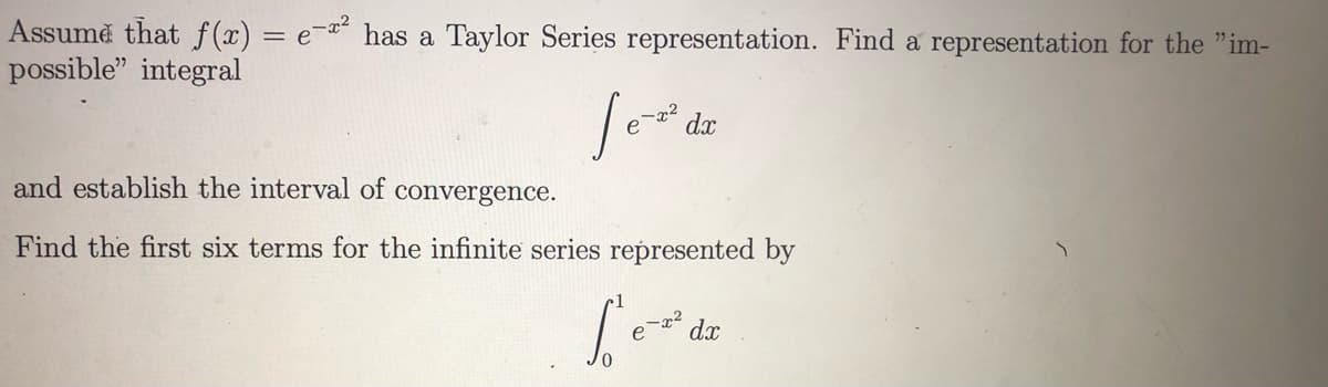 Assumě that f(x) = e-z?
possible" integral
has a Taylor Series representation. Find a representation for the "im-
dx
and establish the interval of convergence.
Find the first six terms for the infinite series represented by
dx
