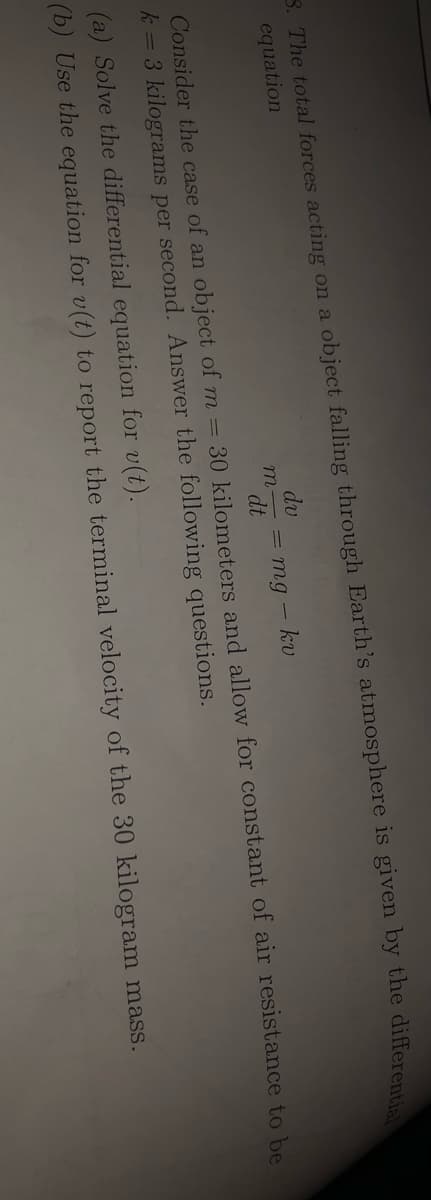 3. The total forces acting on a object falling through Earth's atmosphere is given by the different
equation
dv
= mg
dt
kv
Consider the case of an object of m = 30 kilometers and allow for constant of air resistance to be
k = 3 kilograms per second. Answer the following questions.
(a) Solve the differential equation for v(t).
(b) Use the equation for v(t) to report the terminal velocity of the 30 kilogram mass.
