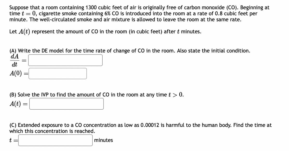 Suppose that a room containing 1300 cubic feet of air is originally free of carbon monoxide (CO). Beginning at
time t = 0, cigarette smoke containing 6% CO is introduced into the room at a rate of 0.8 cubic feet per
minute. The well-circulated smoke and air mixture is allowed to leave the room at the same rate.
Let A(t) represent the amount of CO in the room (in cubic feet) after t minutes.
(A) Write the DE model for the time rate of change of CO in the room. Also state the initial condition.
dA
dt
A(0)
(B) Solve the IVP to find the amount of CO in the room at any time t > 0.
A(t) =
(C) Extended exposure to a CO concentration as low as 0.00012 is harmful to the human body. Find the time at
which this concentration is reached.
t
minutes