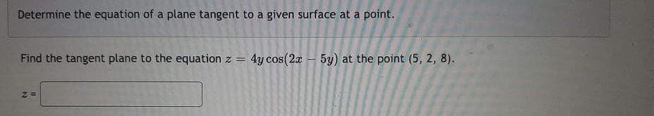 Determine the equation of a plane tangent to a given surface at a point.
Find the tangent plane to the equation z = 4y cos(2x - 5y) at the point (5, 2, 8).