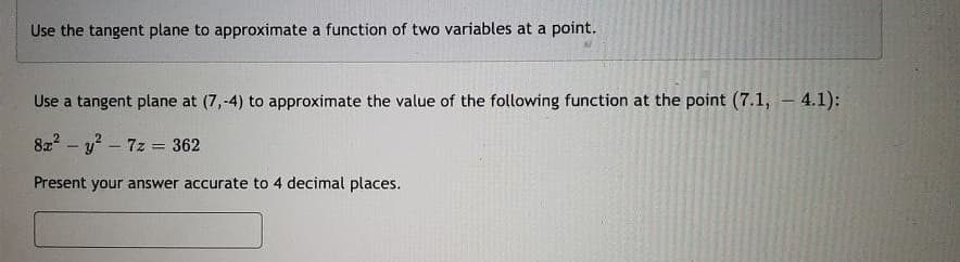 Use the tangent plane to approximate a function of two variables at a point.
Use a tangent plane at (7,-4) to approximate the value of the following function at the point (7.1, 4.1);
8x² - y² - 7z = 362
Present your answer accurate to 4 decimal places.
-