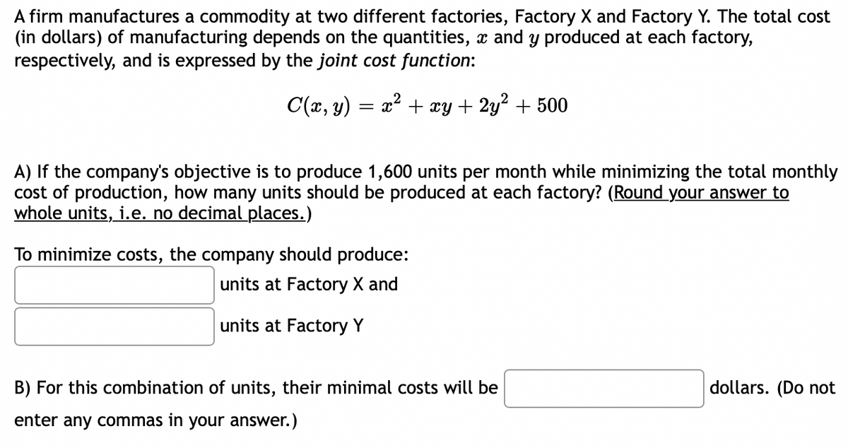 A firm manufactures a commodity at two different factories, Factory X and Factory Y. The total cost
(in dollars) of manufacturing depends on the quantities, x and y produced at each factory,
respectively, and is expressed by the joint cost function:
C(x, y) = x² + xy + 2y² + 500
A) If the company's objective is to produce 1,600 units per month while minimizing the total monthly
cost of production, how many units should be produced at each factory? (Round your answer to
whole units, i.e. no decimal places.)
To minimize costs, the company should produce:
units at Factory X and
units at Factory Y
B) For this combination of units, their minimal costs will be
enter any commas in your answer.)
dollars. (Do not