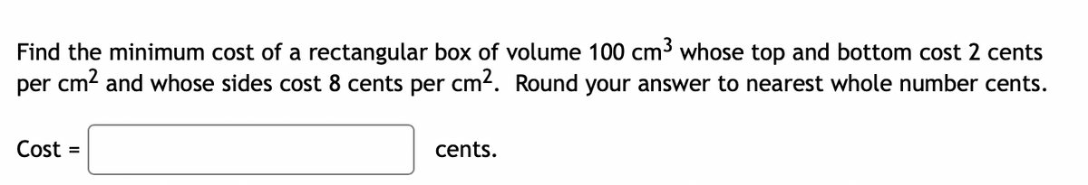 Find the minimum cost of a rectangular box of volume 100 cm³ whose top and bottom cost 2 cents
per cm² and whose sides cost 8 cents per cm². Round your answer to nearest whole number cents.
Cost:
=
cents.