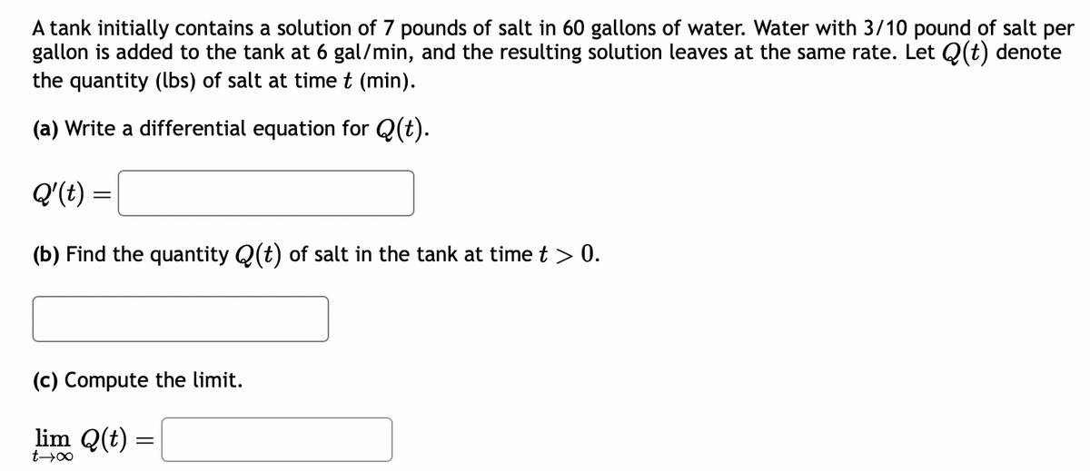 A tank initially contains a solution of 7 pounds of salt in 60 gallons of water. Water with 3/10 pound of salt per
gallon is added to the tank at 6 gal/min, and the resulting solution leaves at the same rate. Let Q(t) denote
the quantity (lbs) of salt at time t (min).
(a) Write a differential equation for Q(t).
Q'(t) =
(b) Find the quantity Q(t) of salt in the tank at time t > 0.
(c) Compute the limit.
lim Q(t) =
t→∞