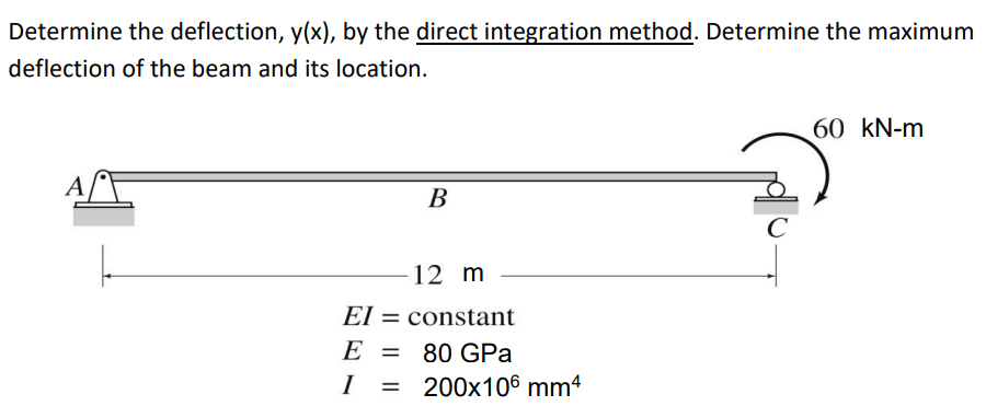 Determine the deflection, y(x), by the direct integration method. Determine the maximum
deflection of the beam and its location.
A
B
12 m
El
constant
E
=
80 GPa
I =
200x106 mm²
C
60 kN-m