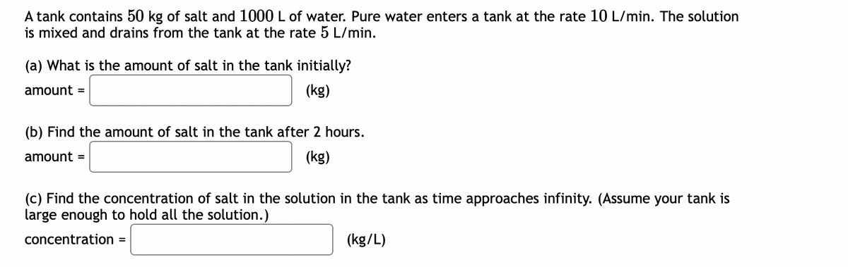 A
tank contains 50 kg of salt and 1000 L of water. Pure water enters a tank at the rate 10 L/min. The solution
is mixed and drains from the tank at the rate 5 L/min.
(a) What is the amount of salt in the tank initially?
amount =
(kg)
(b) Find the amount of salt in the tank after 2 hours.
amount =
(kg)
(c) Find the concentration of salt in the solution in the tank as time approaches infinity. (Assume your tank is
large enough to hold all the solution.)
concentration =
(kg/L)