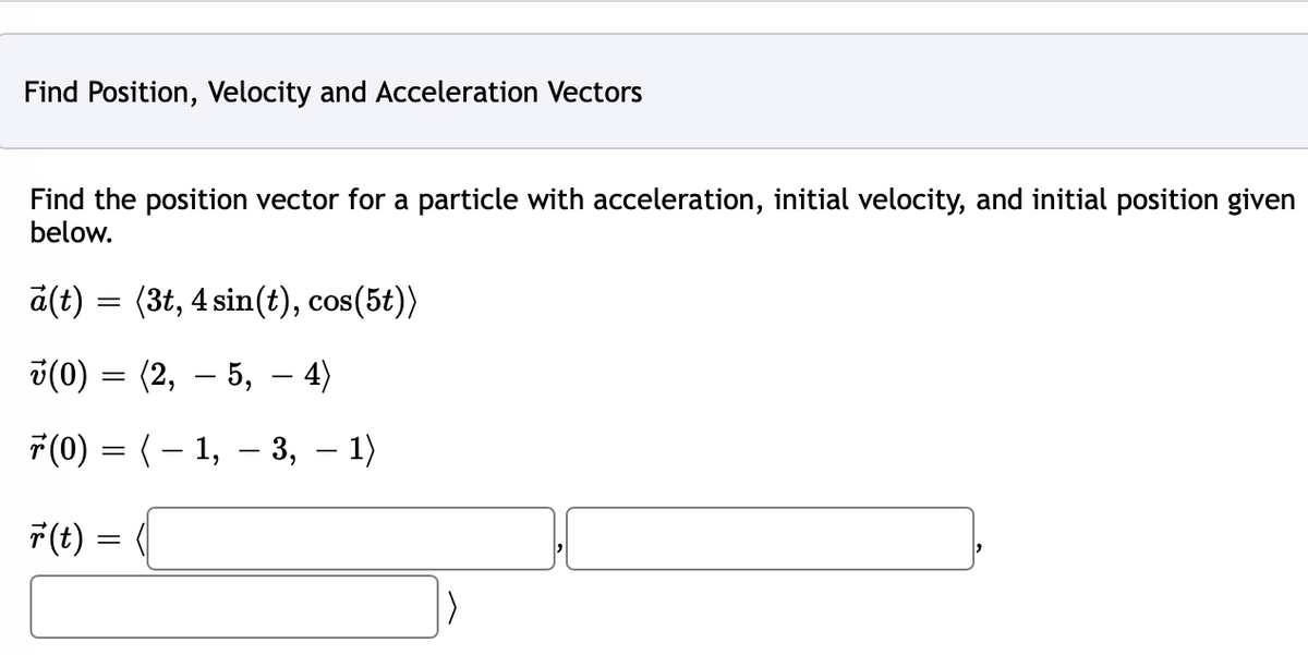 Find Position, Velocity and Acceleration Vectors
Find the position vector for a particle with acceleration, initial velocity, and initial position given
below.
a(t) (3t, 4 sin(t), cos(5t))
v(0) = (2, — 5, — 4)
ř(0) = ( − 1, − 3, − 1)
=
r(t):
=