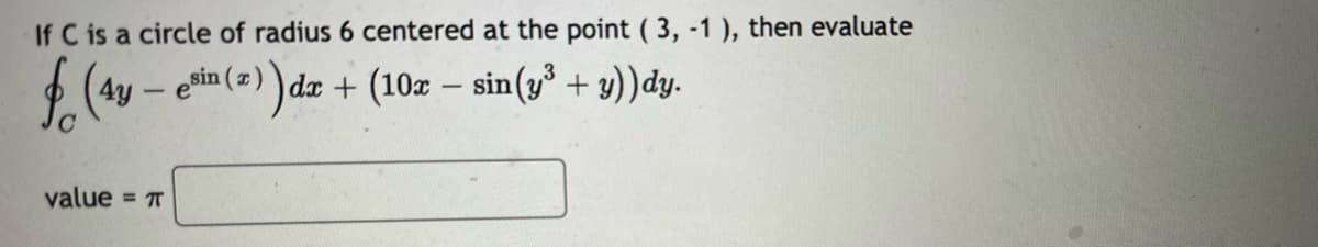 If C is a circle of radius 6 centered at the point (3, -1), then evaluate
f (4y – e³in (2)) dx + (10x − sin(y³ + y))dy.
-
-
value = π