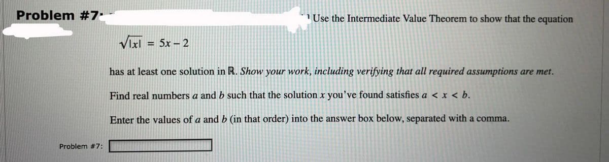 Problem #7.
1 Use the Intermediate Value Theorem to show that the equation
Vixi
= 5x – 2
has at least one solution in R. Show your work, including verifying that all required assumptions are met.
Find real numbers a and b such that the solution x you've found satisfies a < x < b.
Enter the values of a and b (in that order) into the answer box below, separated with a comma.
Problem #7:
