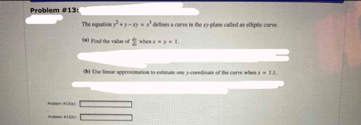 Problem #13:
The equation y+ y-xy x' defines a curve in the xy-plane called an elliptic curve.
(a) Find the value of when x = y = 1.
(b) Use linear approximation to estimate one y-coordinate of the curve whenx = 1.1.
Problem 13(@):
Problem #13(b):
