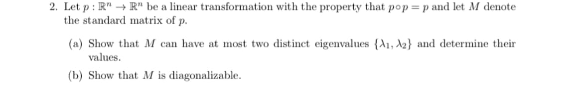 2. Let p : R" -→ R" be a linear transformation with the property that pop = p and let M denote
the standard matrix of p.
(a) Show that M can have at most two distinct eigenvalues {A1, \2} and determine their
values.
(b) Show that M is diagonalizable.
