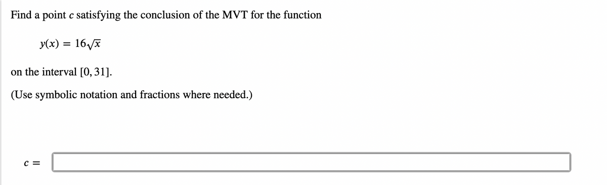 Find a point c satisfying the conclusion of the MVT for the function
y(x) = 16/x
on the interval [0,31].
(Use symbolic notation and fractions where needed.)
c =
